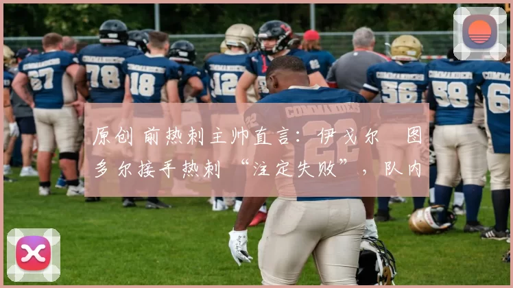 原创 前热刺主帅直言:伊戈尔・图多尔接手热刺 “注定失败”,队内氛围 “ toxic 至极”