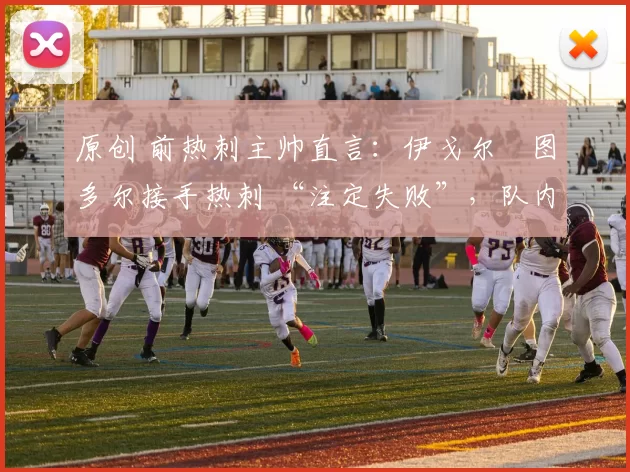 原创 前热刺主帅直言:伊戈尔・图多尔接手热刺 “注定失败”,队内氛围 “ toxic 至极”