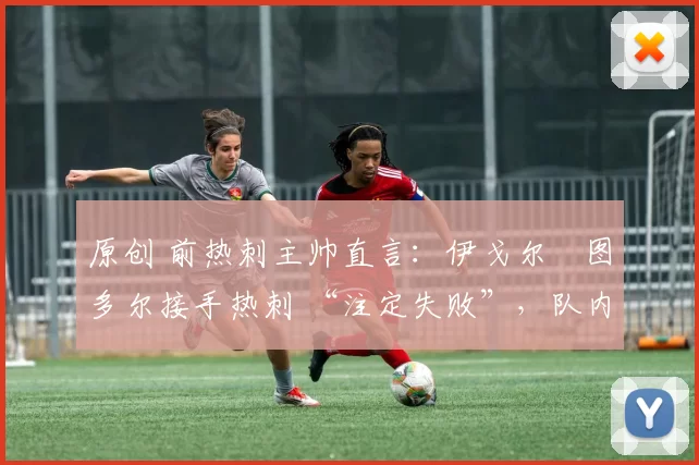 原创 前热刺主帅直言:伊戈尔・图多尔接手热刺 “注定失败”,队内氛围 “ toxic 至极”