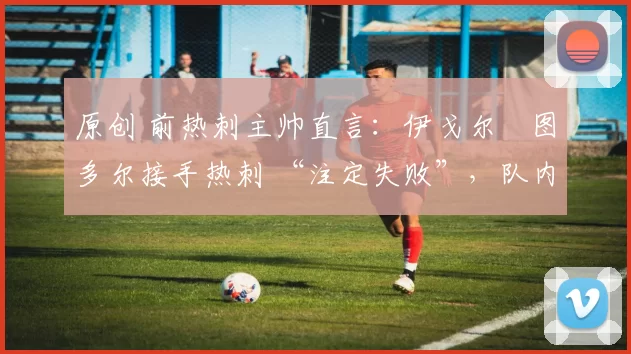 原创 前热刺主帅直言:伊戈尔・图多尔接手热刺 “注定失败”,队内氛围 “ toxic 至极”