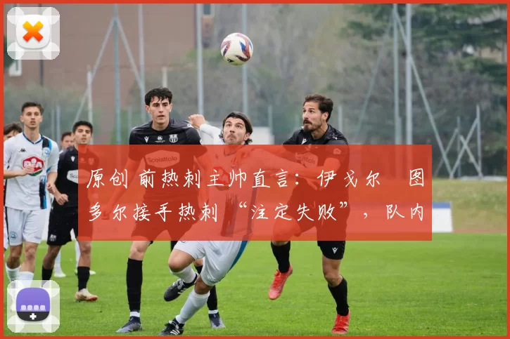 原创 前热刺主帅直言：伊戈尔・图多尔接手热刺 “注定失败”，队内氛围 “ toxic 至极”