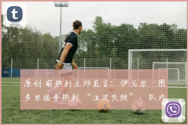 原创 前热刺主帅直言:伊戈尔・图多尔接手热刺 “注定失败”,队内氛围 “ toxic 至极”