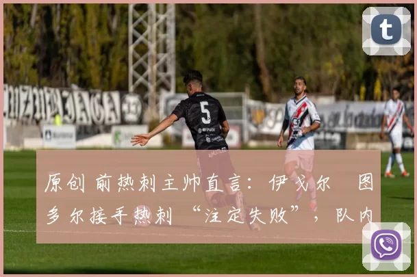 原创 前热刺主帅直言:伊戈尔・图多尔接手热刺 “注定失败”,队内氛围 “ toxic 至极”