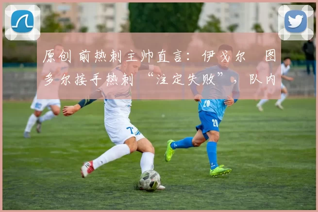 原创 前热刺主帅直言:伊戈尔・图多尔接手热刺 “注定失败”,队内氛围 “ toxic 至极”