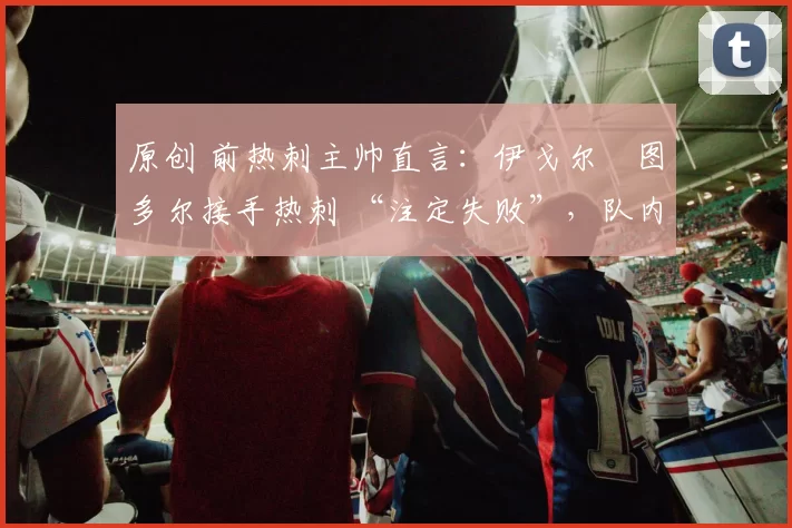 原创 前热刺主帅直言:伊戈尔・图多尔接手热刺 “注定失败”,队内氛围 “ toxic 至极”