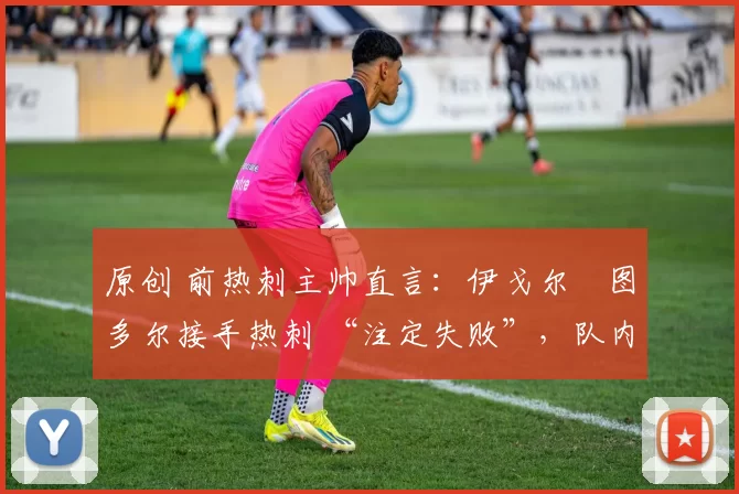 原创 前热刺主帅直言:伊戈尔・图多尔接手热刺 “注定失败”,队内氛围 “ toxic 至极”