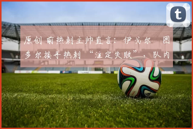 原创 前热刺主帅直言：伊戈尔・图多尔接手热刺 “注定失败”，队内氛围 “ toxic 至极”