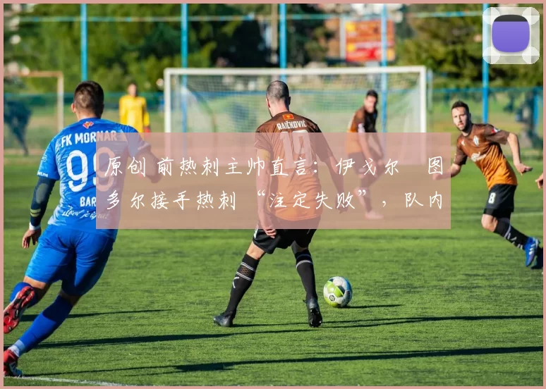 原创 前热刺主帅直言:伊戈尔・图多尔接手热刺 “注定失败”,队内氛围 “ toxic 至极”