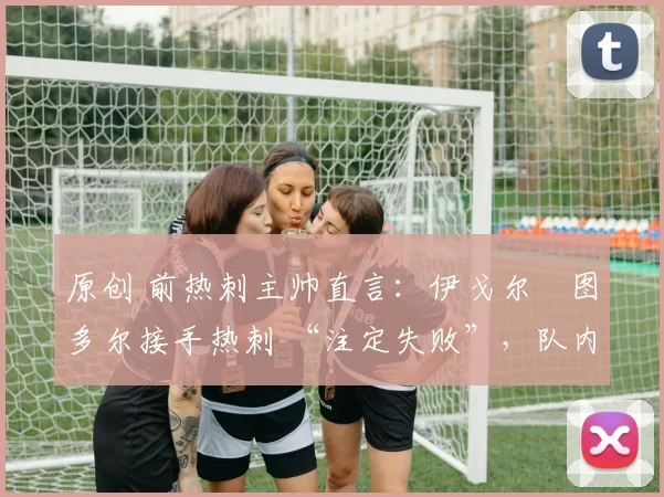原创 前热刺主帅直言:伊戈尔・图多尔接手热刺 “注定失败”,队内氛围 “ toxic 至极”