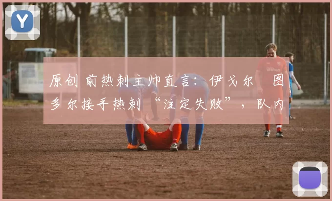 原创 前热刺主帅直言:伊戈尔・图多尔接手热刺 “注定失败”,队内氛围 “ toxic 至极”