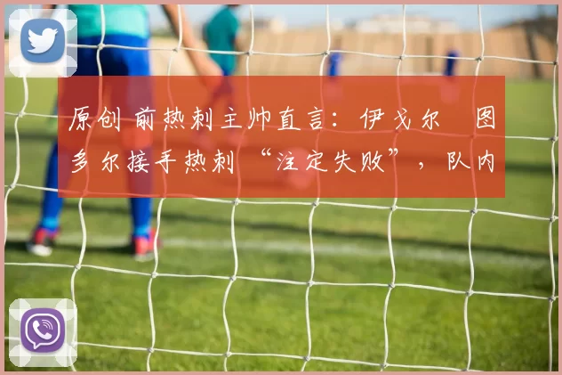 原创 前热刺主帅直言：伊戈尔・图多尔接手热刺 “注定失败”，队内氛围 “ toxic 至极”