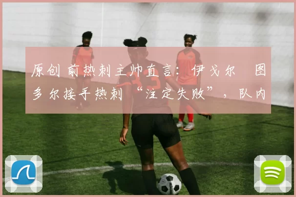 原创 前热刺主帅直言：伊戈尔・图多尔接手热刺 “注定失败”，队内氛围 “ toxic 至极”