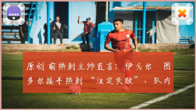 原创 前热刺主帅直言:伊戈尔・图多尔接手热刺 “注定失败”,队内氛围 “ toxic 至极”