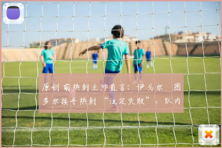 原创 前热刺主帅直言:伊戈尔・图多尔接手热刺 “注定失败”,队内氛围 “ toxic 至极”