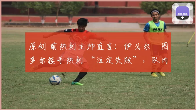 原创 前热刺主帅直言:伊戈尔・图多尔接手热刺 “注定失败”,队内氛围 “ toxic 至极”