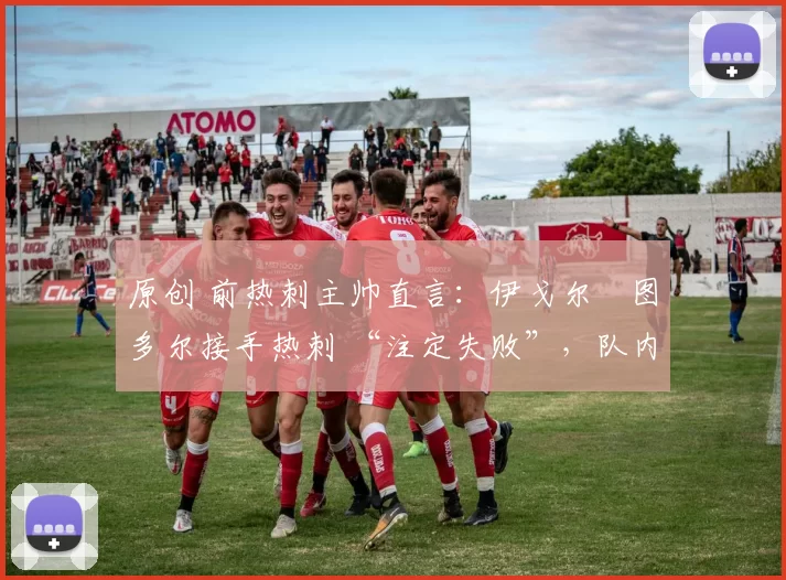 原创 前热刺主帅直言：伊戈尔・图多尔接手热刺 “注定失败”，队内氛围 “ toxic 至极”