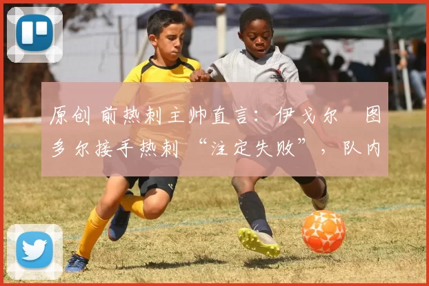 原创 前热刺主帅直言:伊戈尔・图多尔接手热刺 “注定失败”,队内氛围 “ toxic 至极”