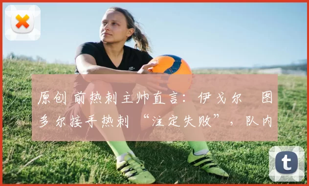 原创 前热刺主帅直言：伊戈尔・图多尔接手热刺 “注定失败”，队内氛围 “ toxic 至极”