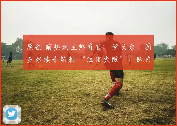 原创 前热刺主帅直言：伊戈尔・图多尔接手热刺 “注定失败”，队内氛围 “ toxic 至极”