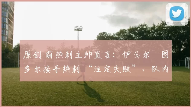 原创 前热刺主帅直言:伊戈尔・图多尔接手热刺 “注定失败”,队内氛围 “ toxic 至极”