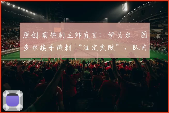 原创 前热刺主帅直言：伊戈尔・图多尔接手热刺 “注定失败”，队内氛围 “ toxic 至极”