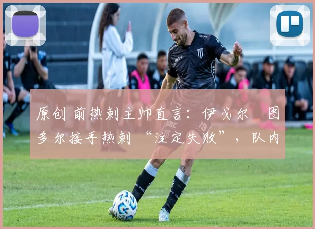 原创 前热刺主帅直言:伊戈尔・图多尔接手热刺 “注定失败”,队内氛围 “ toxic 至极”