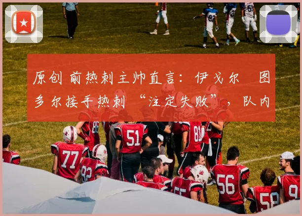 原创 前热刺主帅直言：伊戈尔・图多尔接手热刺 “注定失败”，队内氛围 “ toxic 至极”