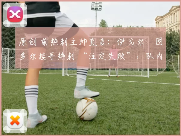 原创 前热刺主帅直言:伊戈尔・图多尔接手热刺 “注定失败”,队内氛围 “ toxic 至极”