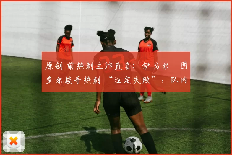 原创 前热刺主帅直言:伊戈尔・图多尔接手热刺 “注定失败”,队内氛围 “ toxic 至极”