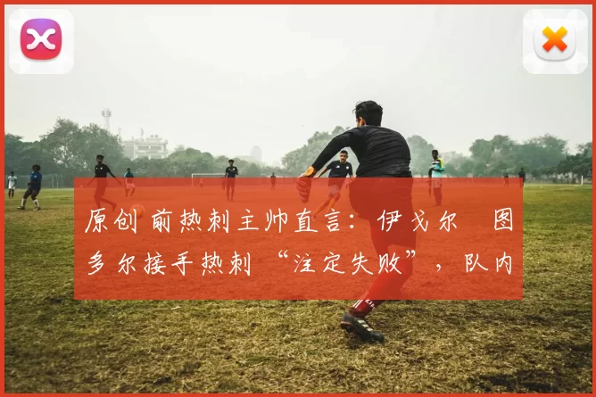 原创 前热刺主帅直言:伊戈尔・图多尔接手热刺 “注定失败”,队内氛围 “ toxic 至极”