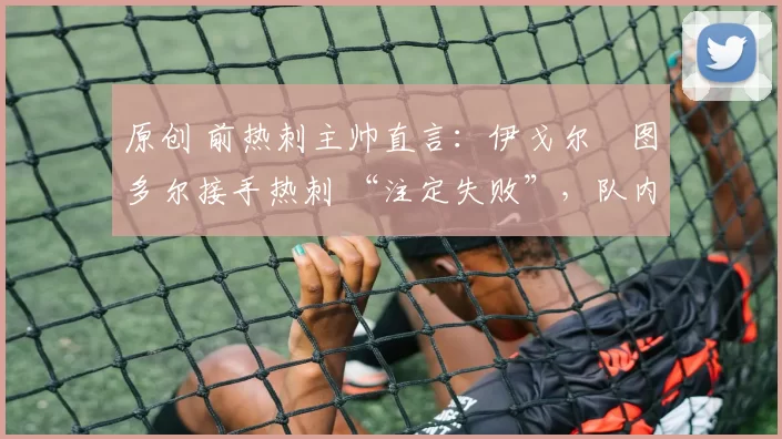 原创 前热刺主帅直言:伊戈尔・图多尔接手热刺 “注定失败”,队内氛围 “ toxic 至极”