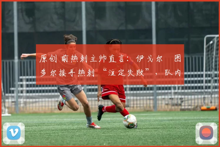 原创 前热刺主帅直言:伊戈尔・图多尔接手热刺 “注定失败”,队内氛围 “ toxic 至极”