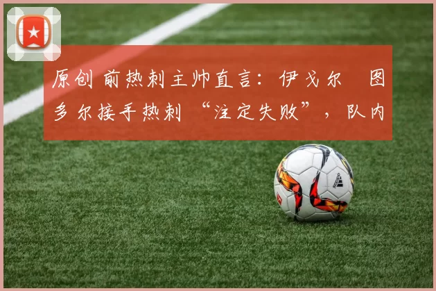 原创 前热刺主帅直言：伊戈尔・图多尔接手热刺 “注定失败”，队内氛围 “ toxic 至极”