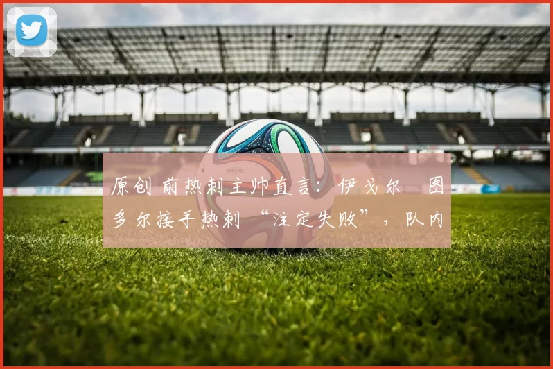 原创 前热刺主帅直言:伊戈尔・图多尔接手热刺 “注定失败”,队内氛围 “ toxic 至极”