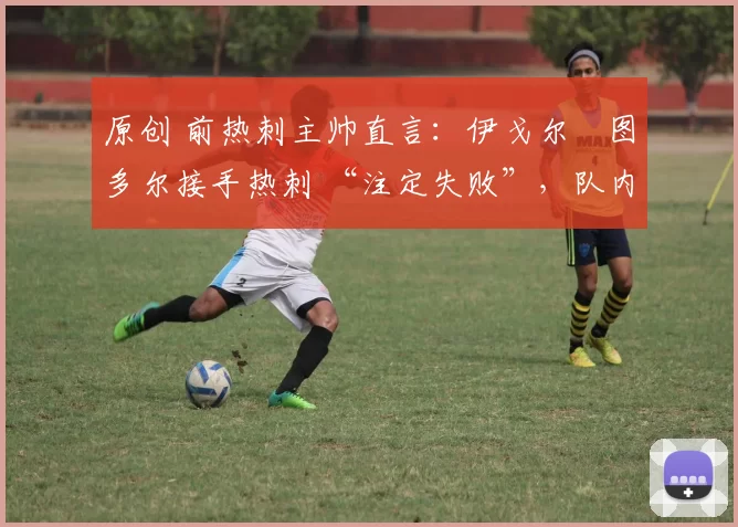 原创 前热刺主帅直言:伊戈尔・图多尔接手热刺 “注定失败”,队内氛围 “ toxic 至极”