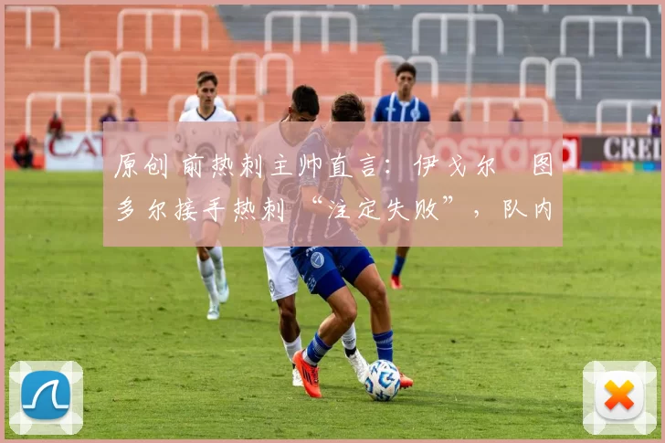 原创 前热刺主帅直言:伊戈尔・图多尔接手热刺 “注定失败”,队内氛围 “ toxic 至极”