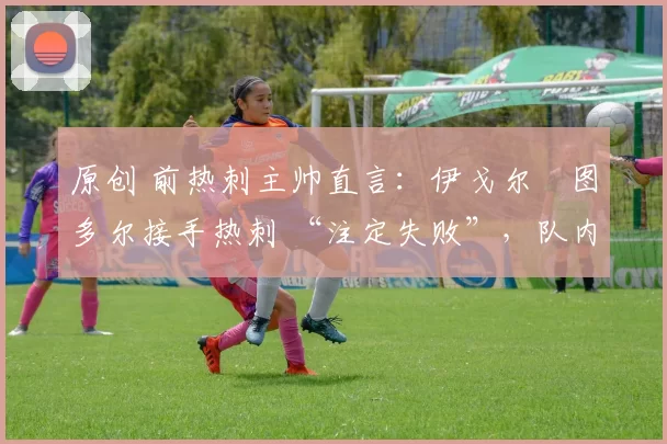 原创 前热刺主帅直言:伊戈尔・图多尔接手热刺 “注定失败”,队内氛围 “ toxic 至极”
