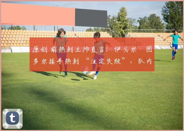 原创 前热刺主帅直言:伊戈尔・图多尔接手热刺 “注定失败”,队内氛围 “ toxic 至极”