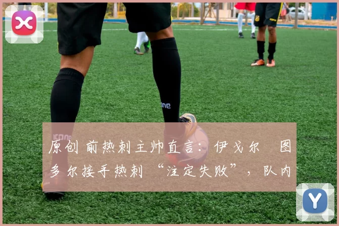 原创 前热刺主帅直言:伊戈尔・图多尔接手热刺 “注定失败”,队内氛围 “ toxic 至极”