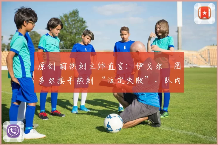 原创 前热刺主帅直言:伊戈尔・图多尔接手热刺 “注定失败”,队内氛围 “ toxic 至极”