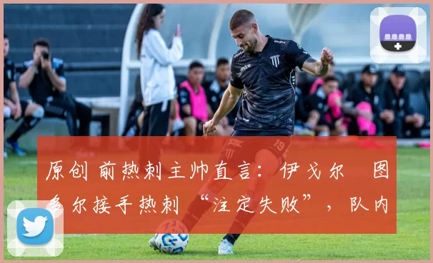 原创 前热刺主帅直言:伊戈尔・图多尔接手热刺 “注定失败”,队内氛围 “ toxic 至极”