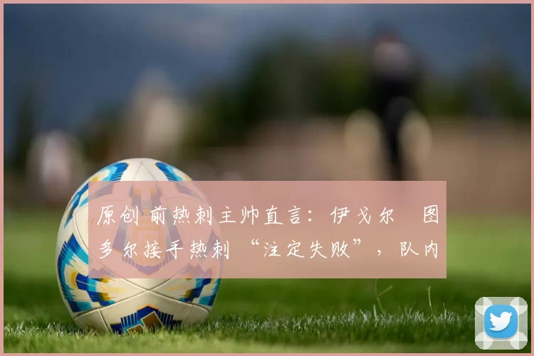 原创 前热刺主帅直言:伊戈尔・图多尔接手热刺 “注定失败”,队内氛围 “ toxic 至极”