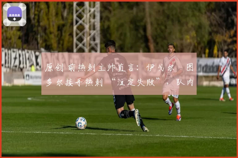 原创 前热刺主帅直言:伊戈尔・图多尔接手热刺 “注定失败”,队内氛围 “ toxic 至极”