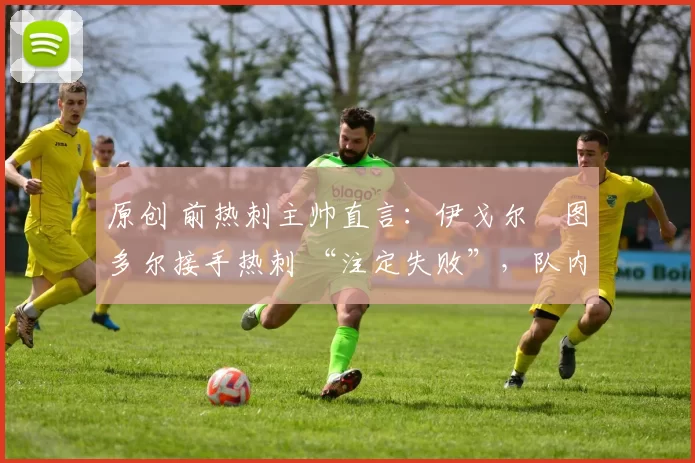 原创 前热刺主帅直言：伊戈尔・图多尔接手热刺 “注定失败”，队内氛围 “ toxic 至极”