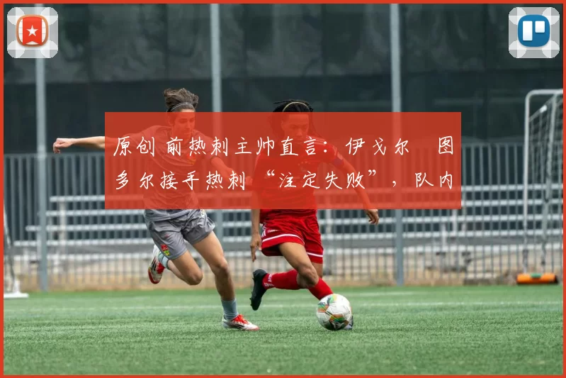 原创 前热刺主帅直言:伊戈尔・图多尔接手热刺 “注定失败”,队内氛围 “ toxic 至极”