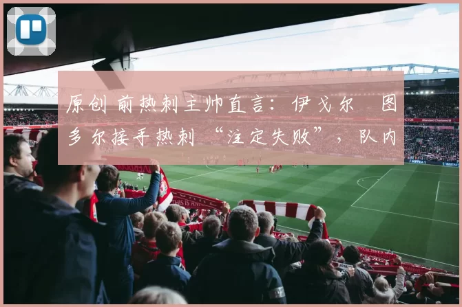 原创 前热刺主帅直言：伊戈尔・图多尔接手热刺 “注定失败”，队内氛围 “ toxic 至极”