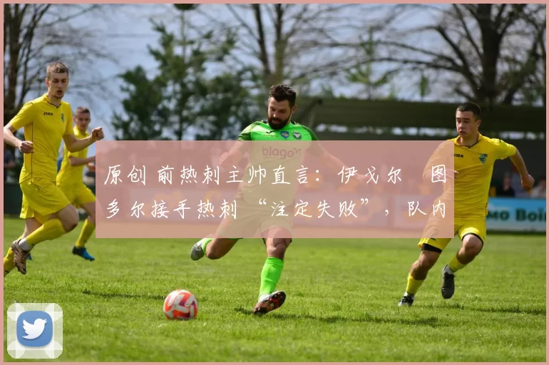 原创 前热刺主帅直言:伊戈尔・图多尔接手热刺 “注定失败”,队内氛围 “ toxic 至极”