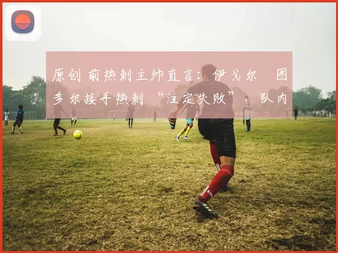 原创 前热刺主帅直言:伊戈尔・图多尔接手热刺 “注定失败”,队内氛围 “ toxic 至极”