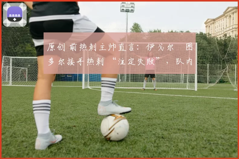 原创 前热刺主帅直言:伊戈尔・图多尔接手热刺 “注定失败”,队内氛围 “ toxic 至极”