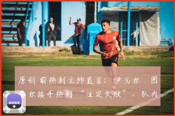 原创 前热刺主帅直言:伊戈尔・图多尔接手热刺 “注定失败”,队内氛围 “ toxic 至极”